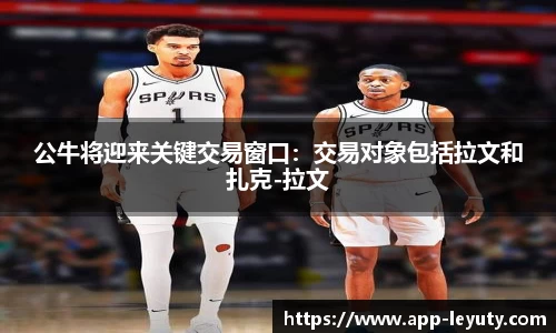 公牛将迎来关键交易窗口：交易对象包括拉文和扎克-拉文